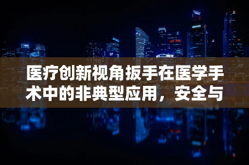 医疗创新视角扳手在医学手术中的非典型应用，安全与效率的平衡探索