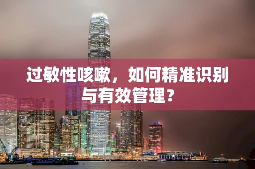过敏性咳嗽，如何精准识别与有效管理？