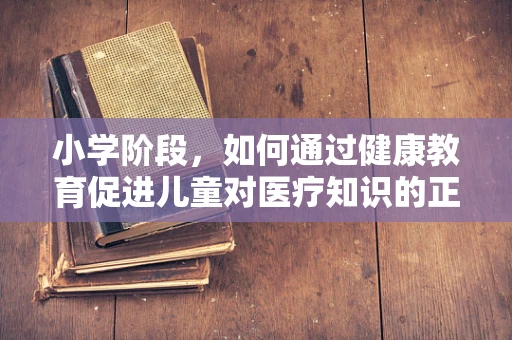 小学阶段，如何通过健康教育促进儿童对医疗知识的正确认知？