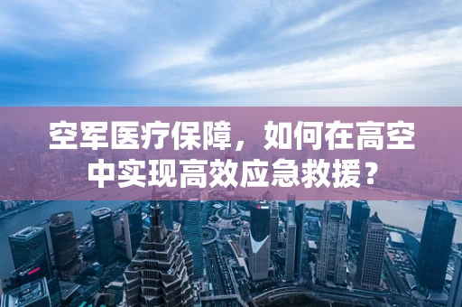空军医疗保障，如何在高空中实现高效应急救援？