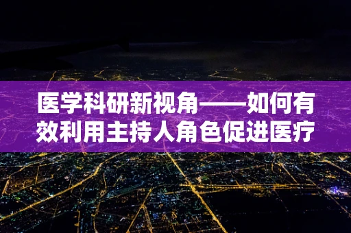 医学科研新视角——如何有效利用主持人角色促进医疗成果交流？