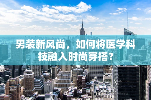 男装新风尚，如何将医学科技融入时尚穿搭？