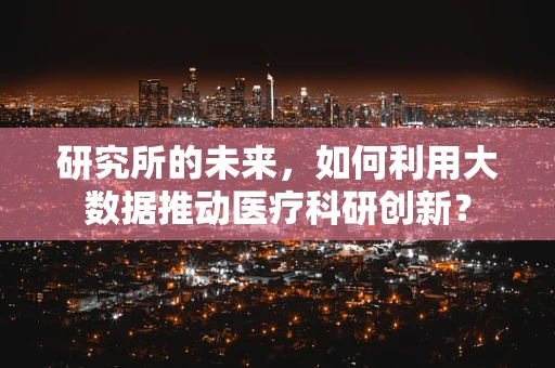研究所的未来，如何利用大数据推动医疗科研创新？