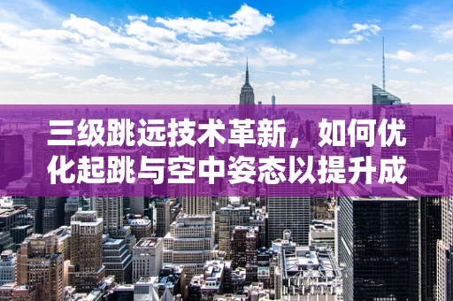 三级跳远技术革新，如何优化起跳与空中姿态以提升成绩？