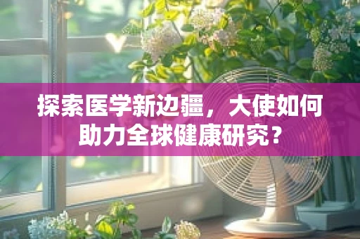 探索医学新边疆，大使如何助力全球健康研究？