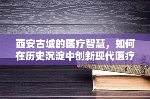 西安古城的医疗智慧，如何在历史沉淀中创新现代医疗技术？