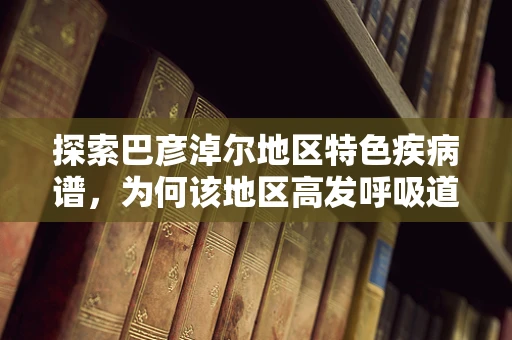 探索巴彦淖尔地区特色疾病谱，为何该地区高发呼吸道疾病？