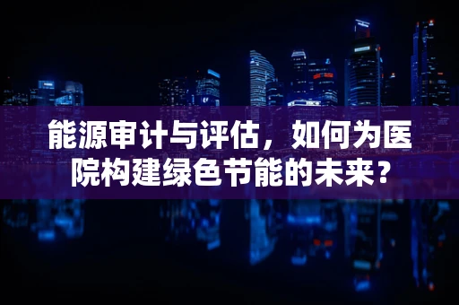 能源审计与评估，如何为医院构建绿色节能的未来？