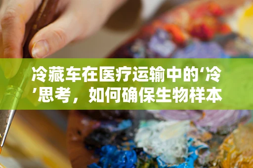 冷藏车在医疗运输中的‘冷’思考，如何确保生物样本的稳定与安全？