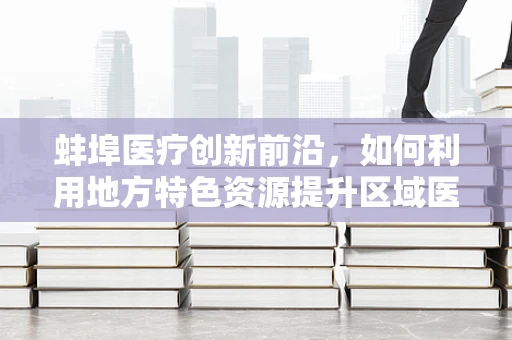 蚌埠医疗创新前沿，如何利用地方特色资源提升区域医疗科研水平？