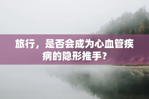 旅行，是否会成为心血管疾病的隐形推手？