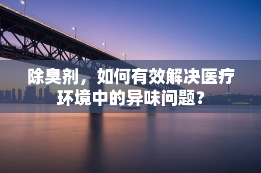 除臭剂，如何有效解决医疗环境中的异味问题？