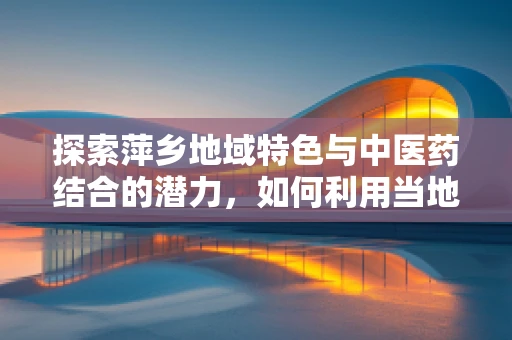 探索萍乡地域特色与中医药结合的潜力，如何利用当地资源提升地方医疗水平？