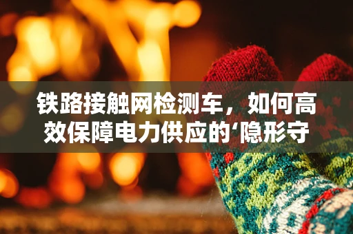 铁路接触网检测车，如何高效保障电力供应的‘隐形守护者’？