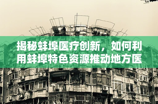 揭秘蚌埠医疗创新，如何利用蚌埠特色资源推动地方医学研究？