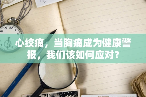 心绞痛，当胸痛成为健康警报，我们该如何应对？