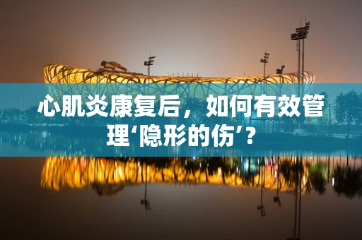 心肌炎康复后，如何有效管理‘隐形的伤’？