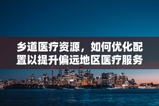乡道医疗资源，如何优化配置以提升偏远地区医疗服务？