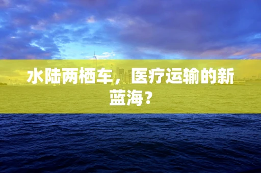 水陆两栖车，医疗运输的新蓝海？