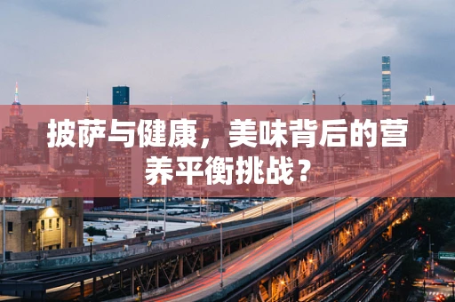 披萨与健康，美味背后的营养平衡挑战？