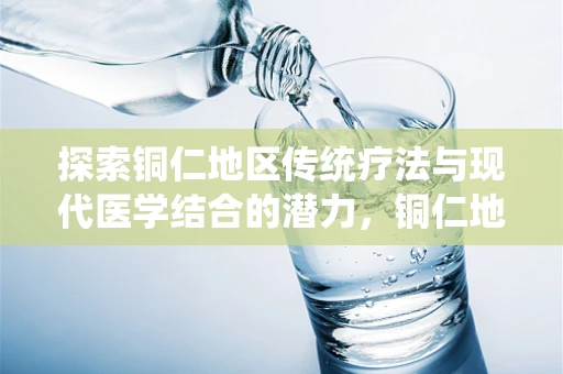 探索铜仁地区传统疗法与现代医学结合的潜力，铜仁地区民间偏方中铜元素应用的科学价值