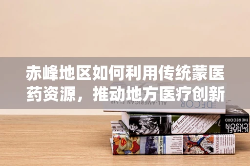 赤峰地区如何利用传统蒙医药资源，推动地方医疗创新与发展？