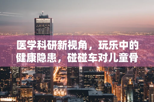 医学科研新视角，玩乐中的健康隐患，碰碰车对儿童骨骼的影响研究