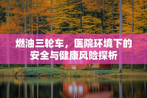 燃油三轮车，医院环境下的安全与健康风险探析