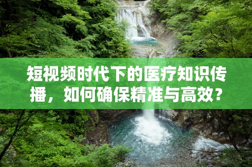短视频时代下的医疗知识传播，如何确保精准与高效？