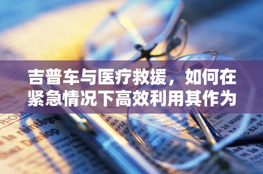 吉普车与医疗救援，如何在紧急情况下高效利用其作为移动诊所？