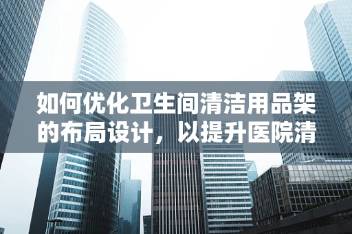 如何优化卫生间清洁用品架的布局设计，以提升医院清洁效率与患者安全？