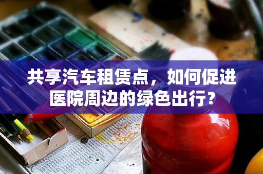 共享汽车租赁点，如何促进医院周边的绿色出行？