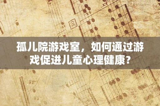 孤儿院游戏室，如何通过游戏促进儿童心理健康？