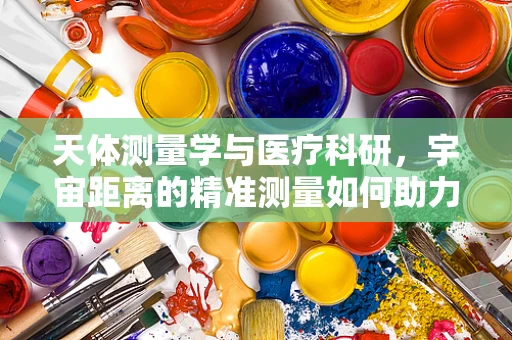 天体测量学与医疗科研，宇宙距离的精准测量如何助力医学进步？