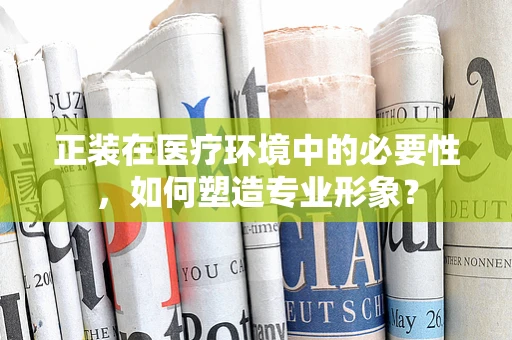正装在医疗环境中的必要性，如何塑造专业形象？