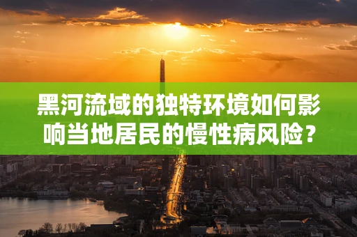 黑河流域的独特环境如何影响当地居民的慢性病风险？