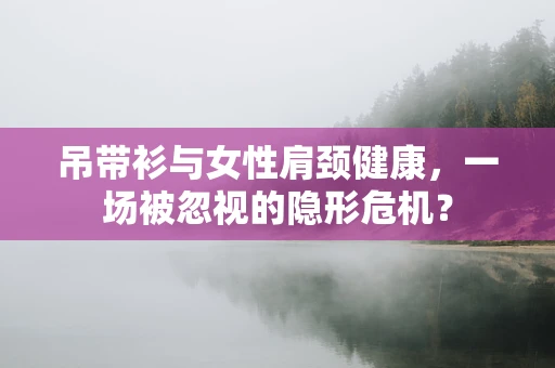 吊带衫与女性肩颈健康，一场被忽视的隐形危机？