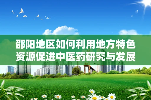 邵阳地区如何利用地方特色资源促进中医药研究与发展？