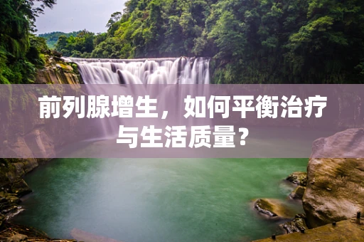 前列腺增生，如何平衡治疗与生活质量？