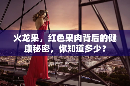 火龙果，红色果肉背后的健康秘密，你知道多少？