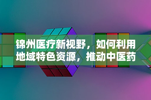锦州医疗新视野，如何利用地域特色资源，推动中医药创新发展？