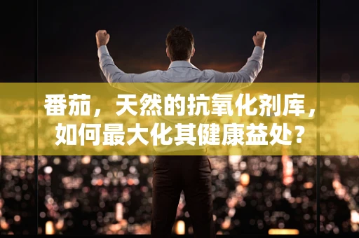 番茄，天然的抗氧化剂库，如何最大化其健康益处？