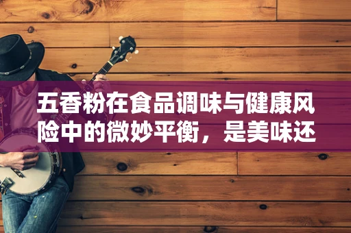 五香粉在食品调味与健康风险中的微妙平衡，是美味还是隐患？