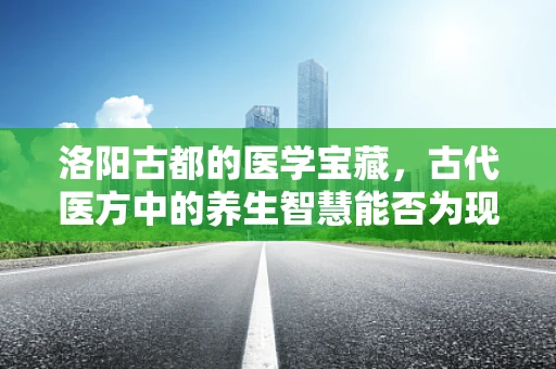 洛阳古都的医学宝藏，古代医方中的养生智慧能否为现代人所用？