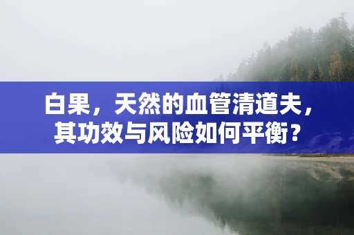 白果，天然的血管清道夫，其功效与风险如何平衡？