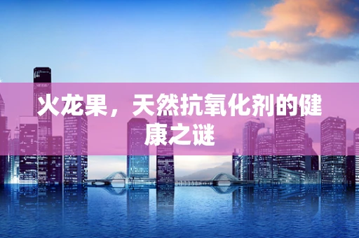 火龙果，天然抗氧化剂的健康之谜