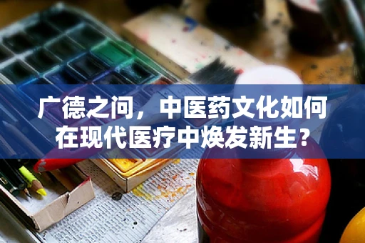 广德之问，中医药文化如何在现代医疗中焕发新生？