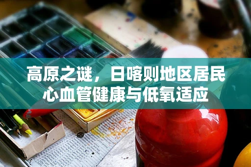 高原之谜，日喀则地区居民心血管健康与低氧适应