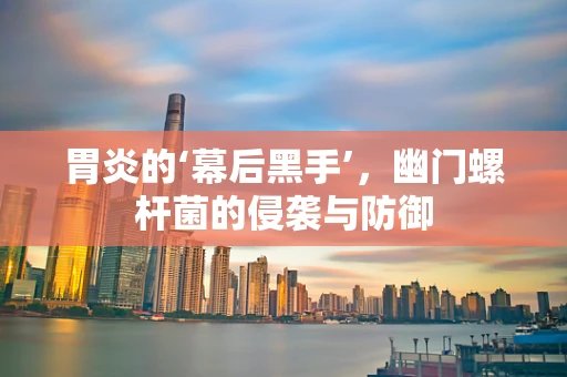 胃炎的‘幕后黑手’，幽门螺杆菌的侵袭与防御