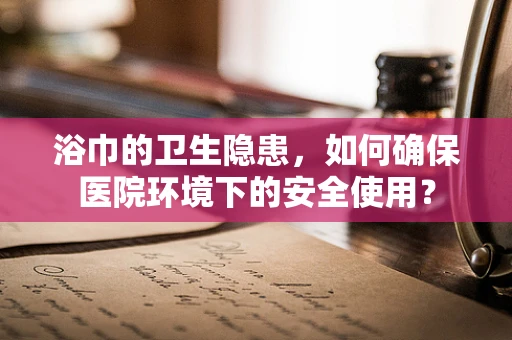 浴巾的卫生隐患，如何确保医院环境下的安全使用？